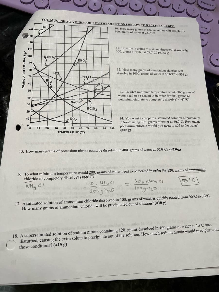 GRAMS OF SOLUTE/100g H₂0
140
130
120
110
100
90
80
70
60
50
40
30
20
10
0
●
10
Alt
NaNO3
NH₂
20
YOU MUST SHOW YOUR WORK ON THE QUESTIONS BELOW TO RECEIVE CREDIT!
KI
10. How many grams of sodium nitrate will dissolve in
100. grams of water at 22.0°C?
HCI,
e
KNO3
Na Cl
-SO₂
B
NH,C
KC103
30 40 50 60 70 ВО
TEMPERATURE (°C)
N
KCI
M
90 100
K
11. How many grams of sodium nitrate will dissolve in
300. grams of water at 63.0°C? (≈384 g)
12. How many grams of ammonium chloride will
dissolve in 1000. grams of water at 50.0°C? (=520 g)
13. To what minimum temperature would 300.grams of
water need to be heated to in order for 60.0 grams of
potassium chlorate to completely dissolve? (47°C)
14. You want to prepare a saturated solution of potassium
chlorate using 300. grams of water at 40.0°C. How much
potassium chlorate would you need to add to the water?
(48 g)
15. How many grams of potassium nitrate could be dissolved in 400. grams of water at 50.0°C? (336g)
Backspace
=
Enter
ift
16. To what minimum temperature would 200. grams of water need to be heated in order for 120. grams of ammonium
chloride to completely dissolve? (~68°C)
NH CI
120 g NH₂ Cl
200gth20
55° C
60g Nhy Cl
100g1120
die
17. A saturated solution of ammonium chloride dissolved in 100. grams of water is quickly cooled from 90°C to 30°C.
How many grams of ammonium chloride will be precipitated out of solution? (30 g)
doos mont bie shillos tonosuloz M 021
O
18. A supersaturated solution of sodium nitrate containing 120. grams dissolved in 100 grams of water at 40°C was
disturbed, causing the extra solute to precipitate out of the solution. How much sodium nitrate would precipitate out
those conditions? (~15 g)