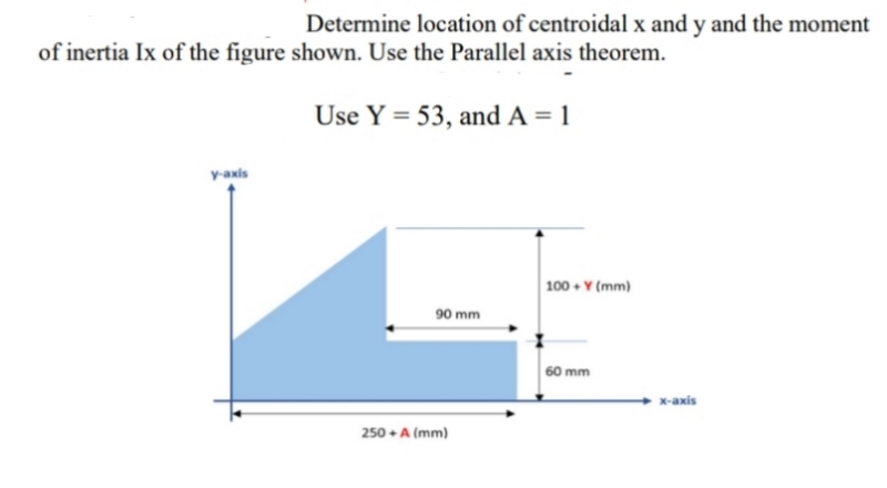 Determine location of centroidal x and y and the moment
of inertia Ix of the figure shown. Use the Parallel axis theorem.
Use Y = 53, and A = 1
v-axis
100 + Y (mm)
90 mm
60 mm
x-axis
250 + A (mm)
