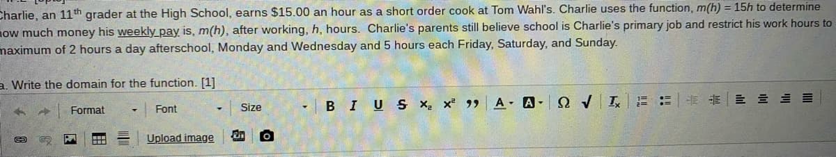 Charlie, an 11th grader at the High School, earns $15.00 an hour as a short order cook at Tom Wahl's. Charlie uses the function, m(h) = 15h to determine
now much money his weekly_pay is, m(h), after working, h, hours. Charlie's parents still believe school is Charlie's primary job and restrict his work hours to
maximum of 2 hours a day afterschool, Monday and Wednesday and 5 hours each Friday, Saturday, and Sunday.
a. Write the domain for the function. [1]
- BIU S x x 99 A A- Q v I
前前一 三 三三
Format
Font
Size
Upload image
an
