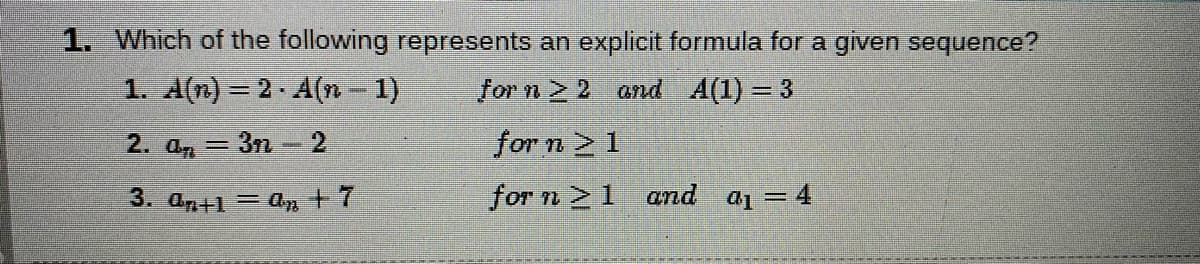 1. Which of the following represents an explicit formula for a given sequence?
1. A(n) = 2 A(n - 1)
for n 2 and A(1)= 3
2. an = 3n - 2
for n 2 1
3. an+1= an + 7
for n 1 and a1 =4

