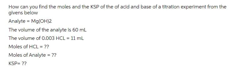 How can you find the moles and the KSP of the of acid and base of a titration experiment from the
givens below
Analyte = Mg(OH)2
The volume of the analyte is 60 ml
The volume of 0.003 HCL = 11 mL
Moles of HCL = ??
Moles of Analyte = ??
%3D
KSP= ??
