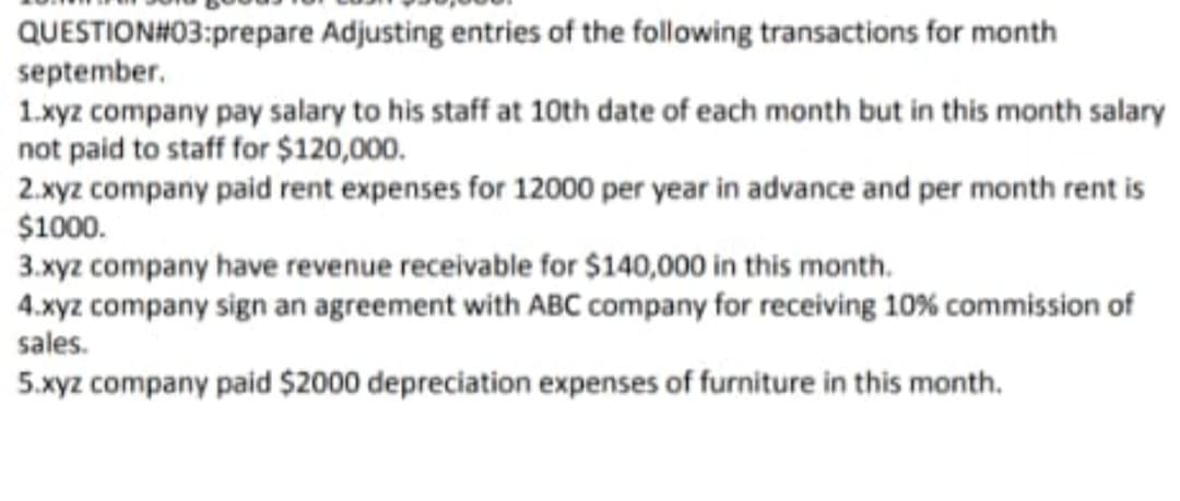 QUESTION#03:prepare Adjusting entries of the following transactions for month
september.
1.xyz company pay salary to his staff at 10th date of each month but in this month salary
not paid to staff for $120,000.
2.xyz company paid rent expenses for 12000 per year in advance and per month rent is
$1000.
3.xyz company have revenue receivable for $140,000 in this month.
4.xyz company sign an agreement with ABC company for receiving 10% commission of
sales.
5.xyz company paid $2000 depreciation expenses of furniture in this month.
