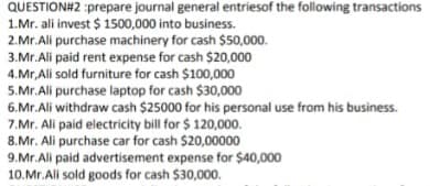 QUESTION#2 :prepare journal general entriesof the following transactions
1.Mr. ali invest $ 1500,000 into business.
2.Mr.Ali purchase machinery for cash $50,000.
3.Mr.Ali paid rent expense for cash $20,000
4.Mr,Ali sold furniture for cash $100,000
5.Mr.Ali purchase laptop for cash $30,000
6.Mr.Ali withdraw cash $25000 for his personal use from his business.
7.Mr. Ali paid electricity bill for $ 120,000.
8.Mr. Ali purchase car for cash $20,00000
9.Mr.Ali paid advertisement expense for $40,000
10.Mr.Ali sold goods for cash $30,000.
