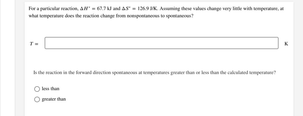 For a particular reaction, AH° = 67.7 kJ and AS° = 126.9 J/K. Assuming these values change very little with temperature, at
what temperature does the reaction change from nonspontaneous to spontaneous?
T =
K
Is the reaction in the forward direction spontaneous at temperatures greater than or less than the calculated temperature?
less than
greater than
