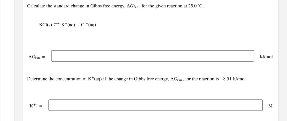 Calculate the standard change in Gibbs free energy, AGxn, for the given reaction at 25.0 °C.
KCI(s) = K*(aq) + Cl¯(aq)
AGixn =
kJ/mol
Determine the concentration of K*(aq) if the change in Gibbs free energy, AGrxn , for the reaction is -8.51 kJ/mol.
[K*] =
M
