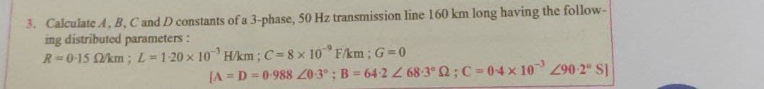 3. Calculate A, B, C and D constants of a 3-phase, 50 Hz transmission line 160 km long having the follow-
ing distributed parameters:
R=0-15 km; L= 1-20 x 10 H/km; C= 8 x 10 F/km; G 0
JA = D = 0-988 20-3° ; B = 64-268-3 2; C = 04x 10 -2° S]
