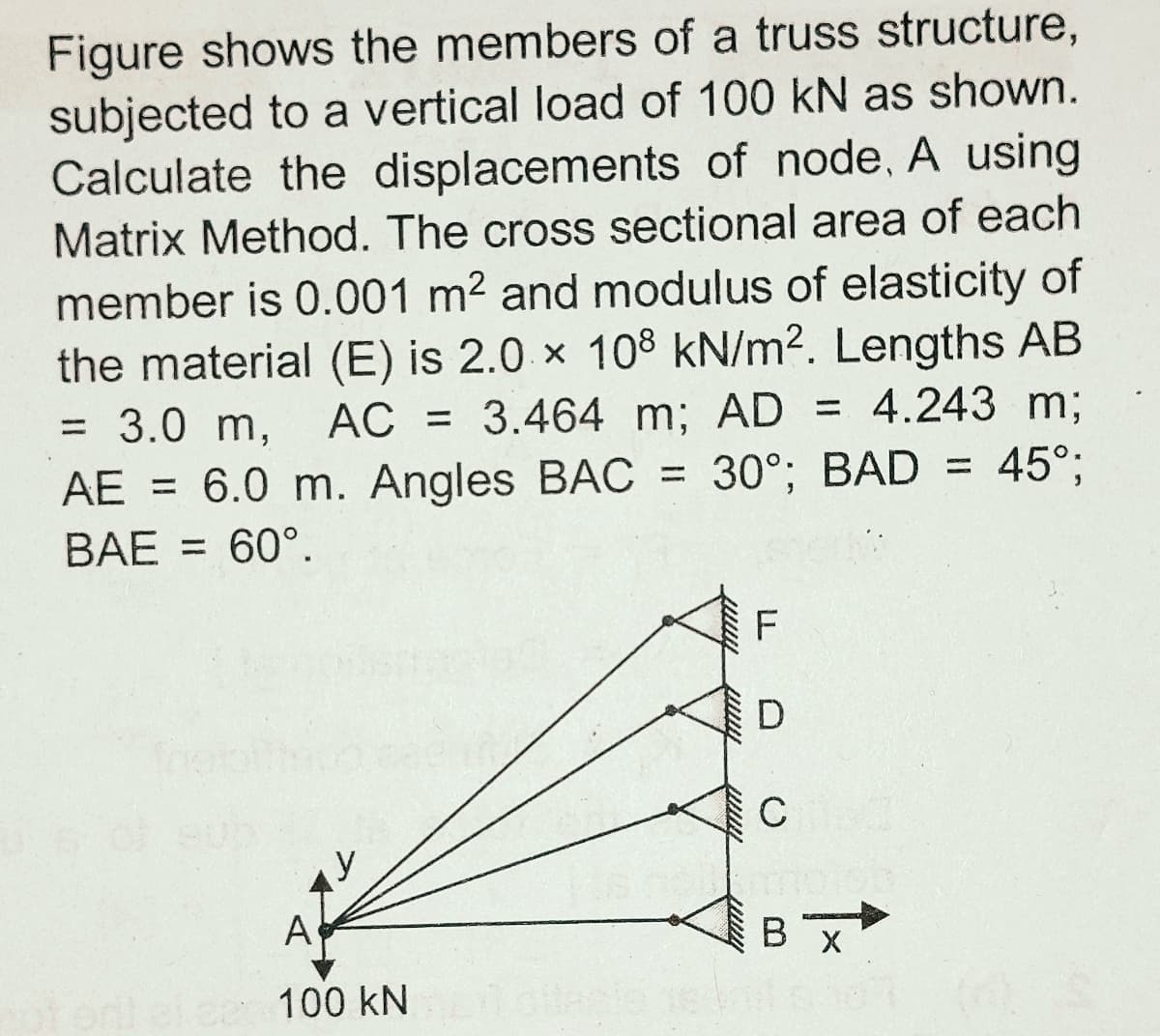 Figure shows the members of a truss structure,
subjected to a vertical load of 100 kN as shown.
Calculate the displacements of node, A using
Matrix Method. The cross sectional area of each
member is 0.001 m2 and modulus of elasticity of
the material (E) is 2.0 x 108 kN/m2. Lengths AB
= 3.0 m,
AE = 6.0 m. Angles BAC = 30°; BAD = 45°;
AC = 3.464 m; AD = 4.243 m;
%3D
BAE = 60°.
C
A
В х
100 kN
