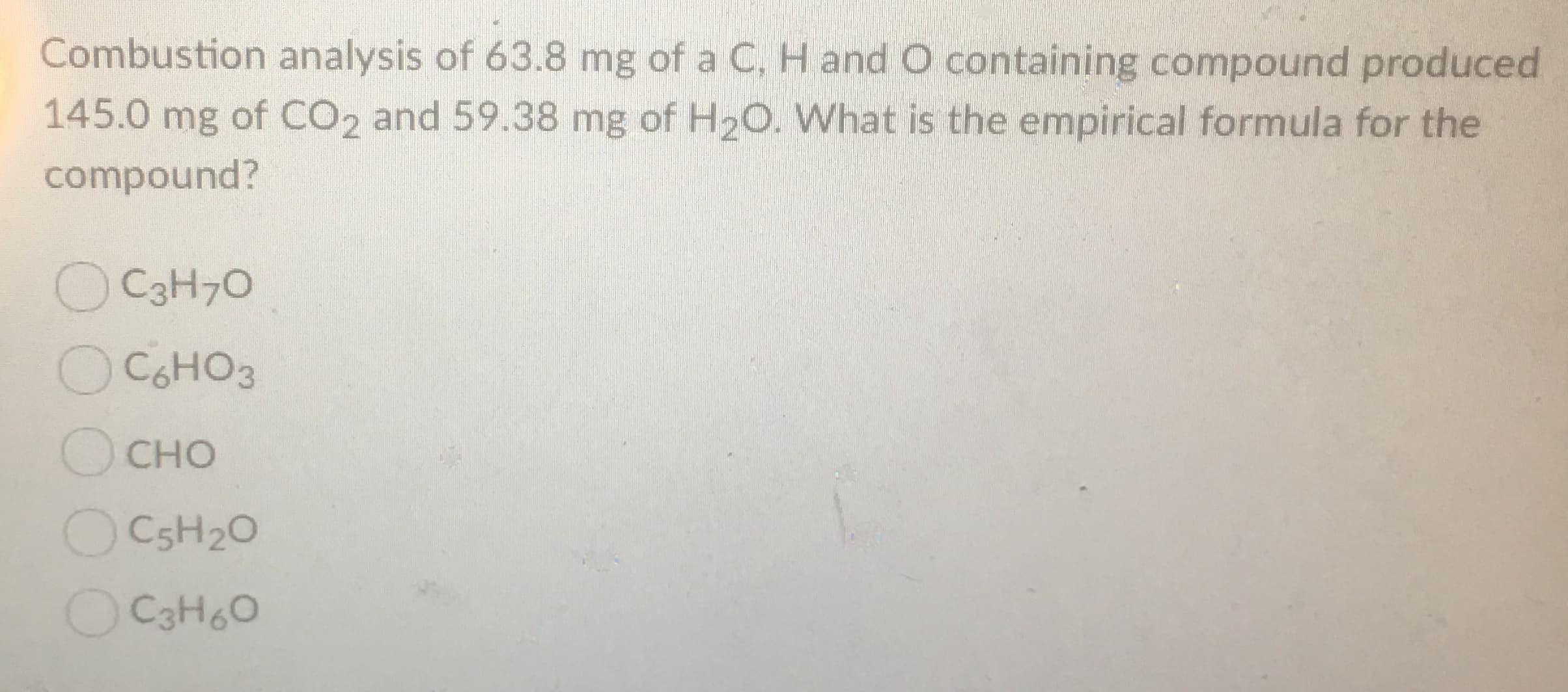 Combustion analysis of 63.8 mg of a C, H andO containing compound produced
145.0 mg of CO2 and 59.38 mg of H2O. What is the empirical formula for the
compound?
OC3H7O
OC6HO3
CHO
OC5H20
OCaH6o
