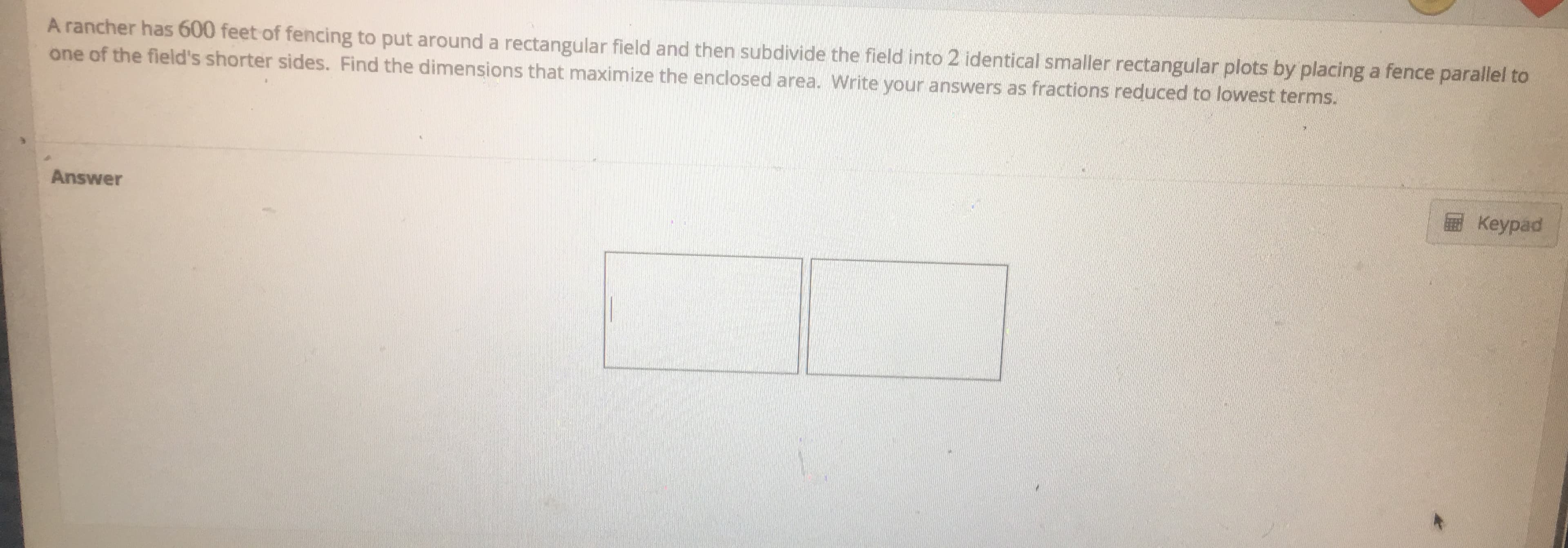 A rancher has 600 feet of fencing to put around a rectangular field and then subdivide the field into 2 identical smaller rectangular plots by placing a fence parallel to
one of the field's shorter sides. Find the dimensions that maximize the enclosed area. Write your answers as fractions reduced to lowest terms.
Keypad
Answer
