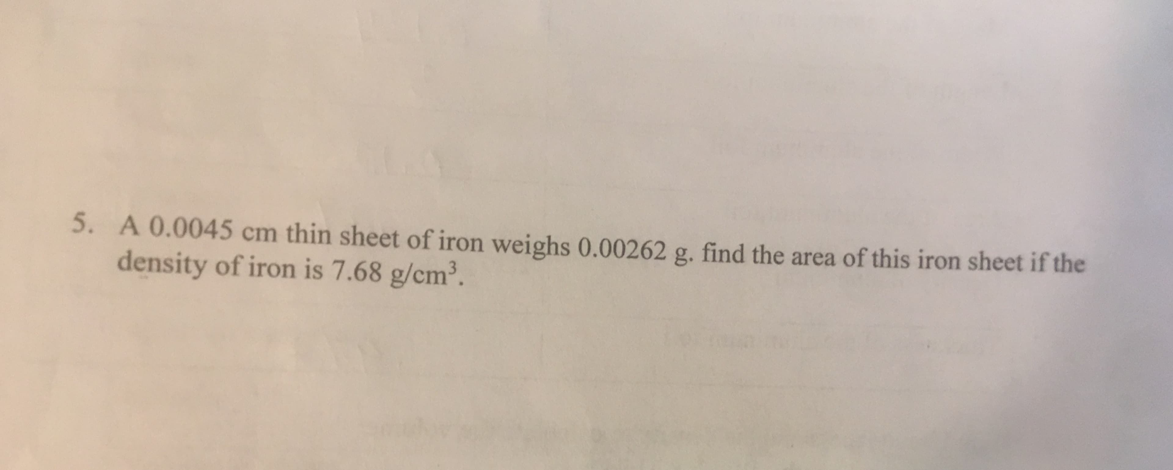 A 0.0045 cm thin sheet of iron weighs 0.00262 g. find the area of this iron sheet if the
density of iron is 7.68 g/cm3.
5.
