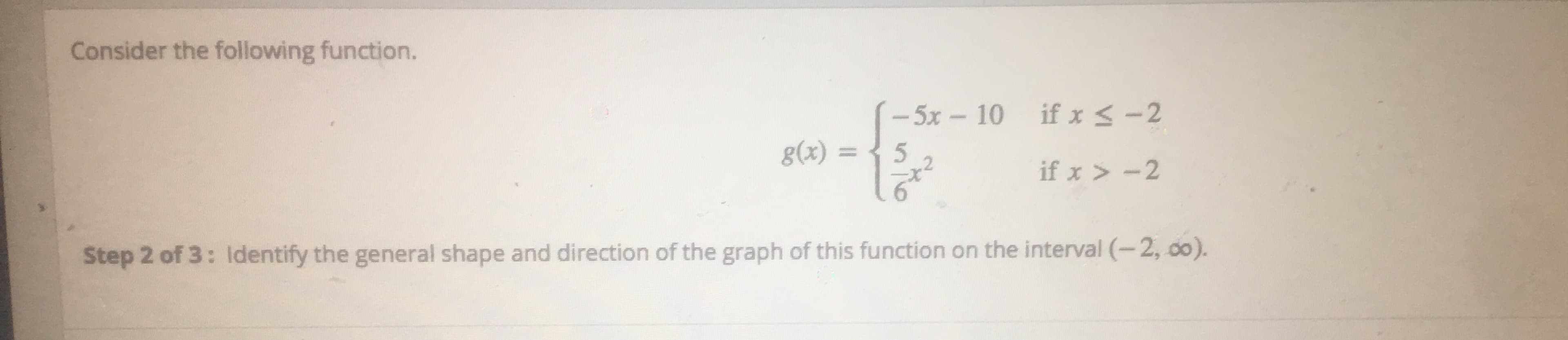 Consider the following function.
-5x- 10 ifx < -2
g(x) =
5
if x > -2
Step 2 of 3: ldentify the general shape and direction of the graph of this function on the interval (-2, do).
