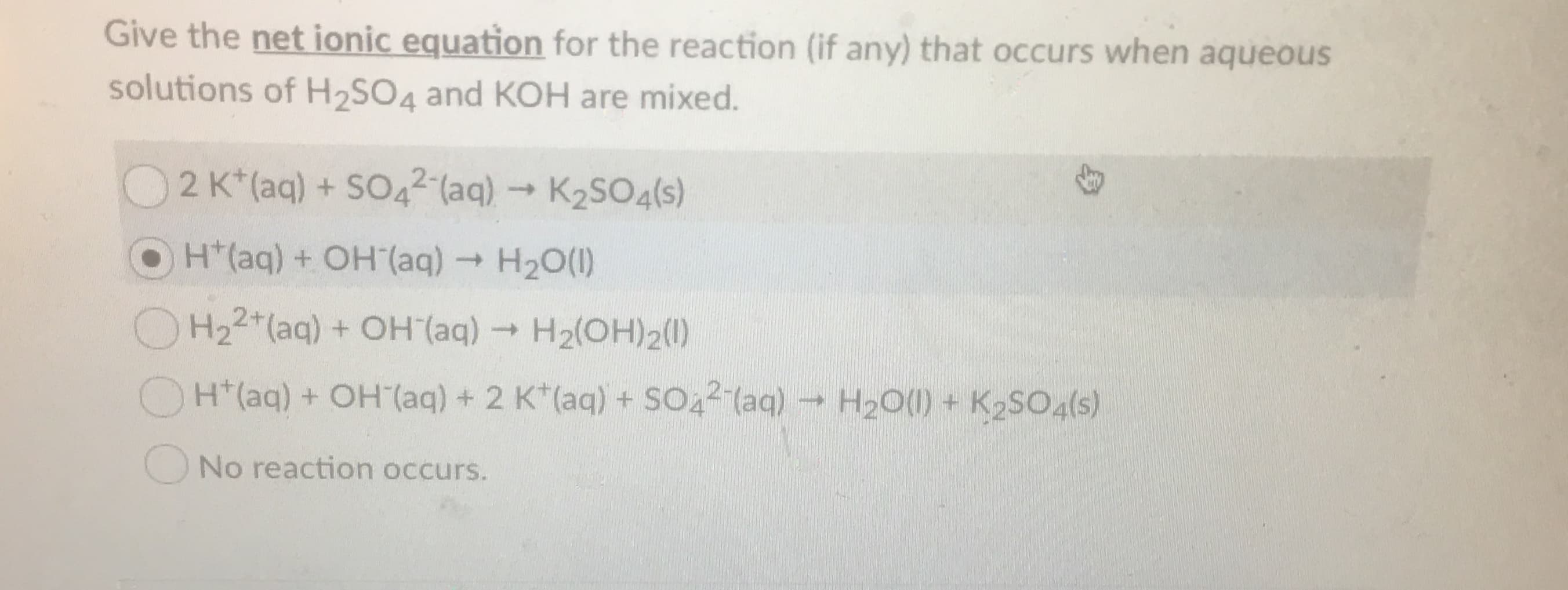 Give the net ionic equation for the reaction (if any) that occurs when aqueous
solutions of H2SO4 and KOH are mixed.
2 K*(aq) + SO42(aq)K2SO4(s)
OH(aq) + OH (aq)H20()
H22 (aq) +OH (aq)H2(OH)2()
H20()+ K2SO4(s)
H(aq) +OH (aq) + 2 K (aq) + SO42 (aq)
No reaction occurs.
