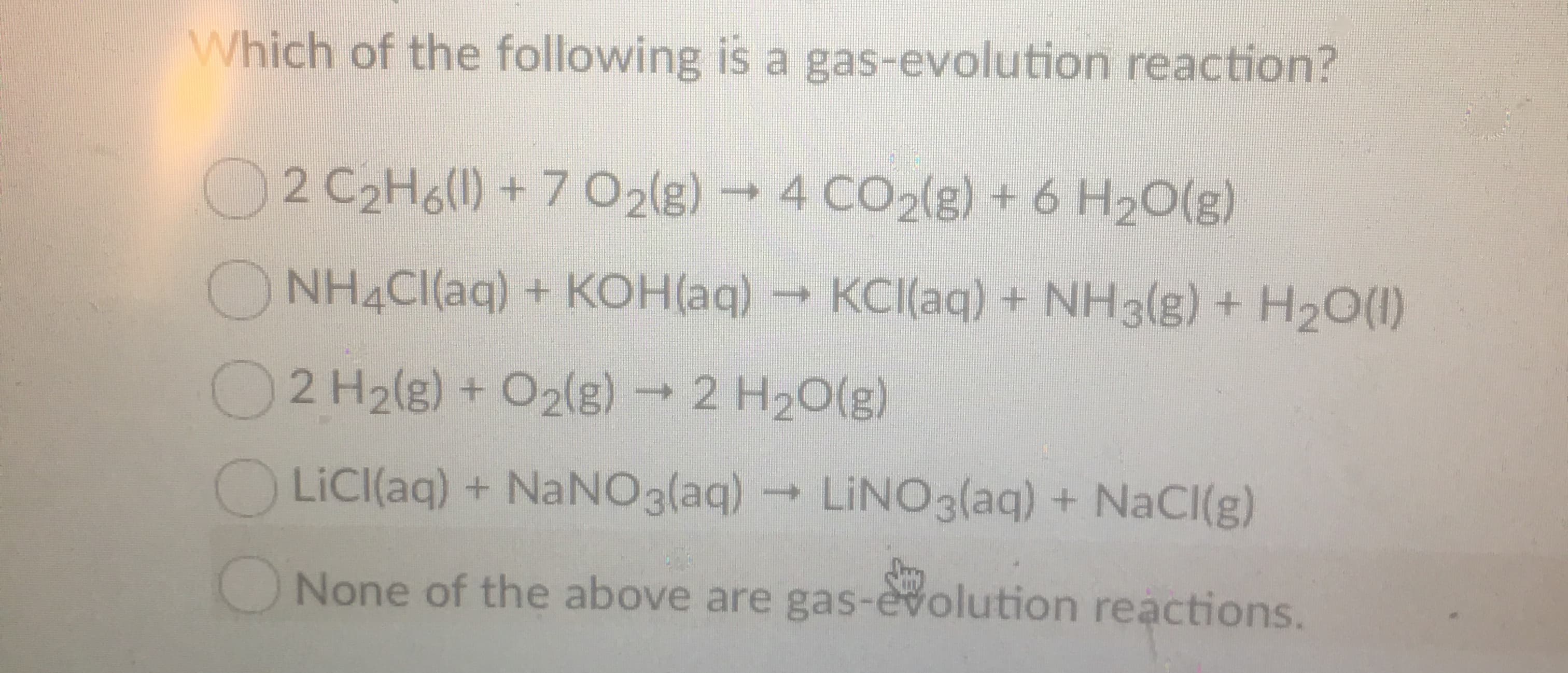 Which of the following is a gas-evolution reaction?
2 C2H6()+7 02(g)4 CO2(g) + 6 H20(g)
NH4CI(aq) + KOH(aq) KCI(aq) + NH3(g) + H20()
2 H2(g) + O2(8)2 H20(g)
LiCl(aq) + NaNO3(aq)LINO3(aq) + NaCl(g)
None of the above are gas-evolution reactions.
