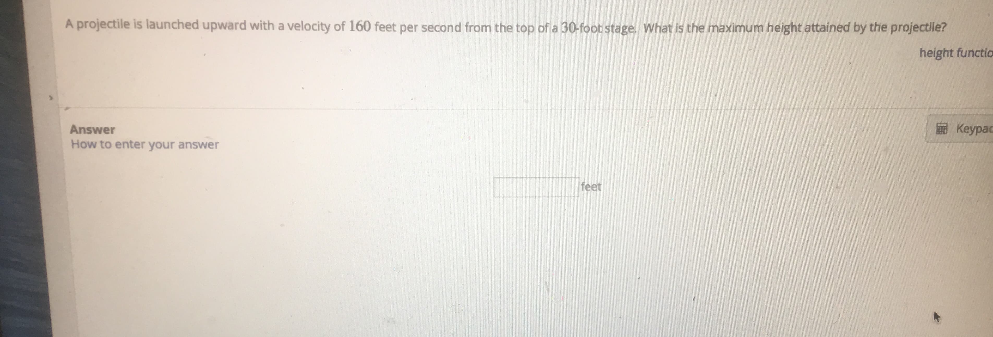 A projectile is launched upward with a velocity of 160 feet per second from the top of a 30-foot stage. What is the maximum height attained by the projectile?
height functio
Keypac
Answer
How to enter your answer
feet

