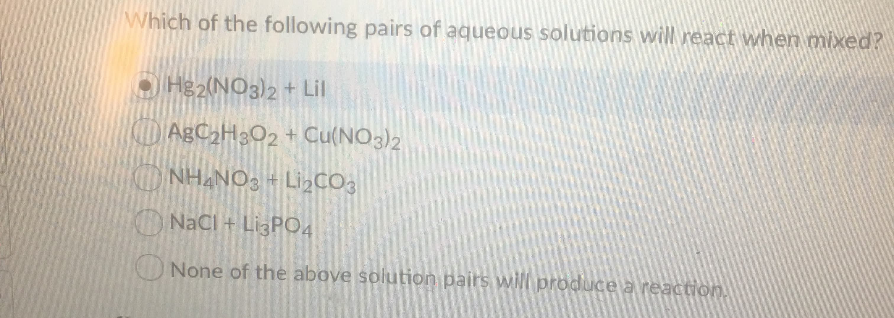 Which of the following pairs of aqueous solutions will react when mixed?
Hg2(NO3)2 + Lil
AgC2H302 + Cu(NO3)2
NH4NO3+ Li2CO3
NaCl + LI3PO4
None of the above solution pairs will produce a reaction.
