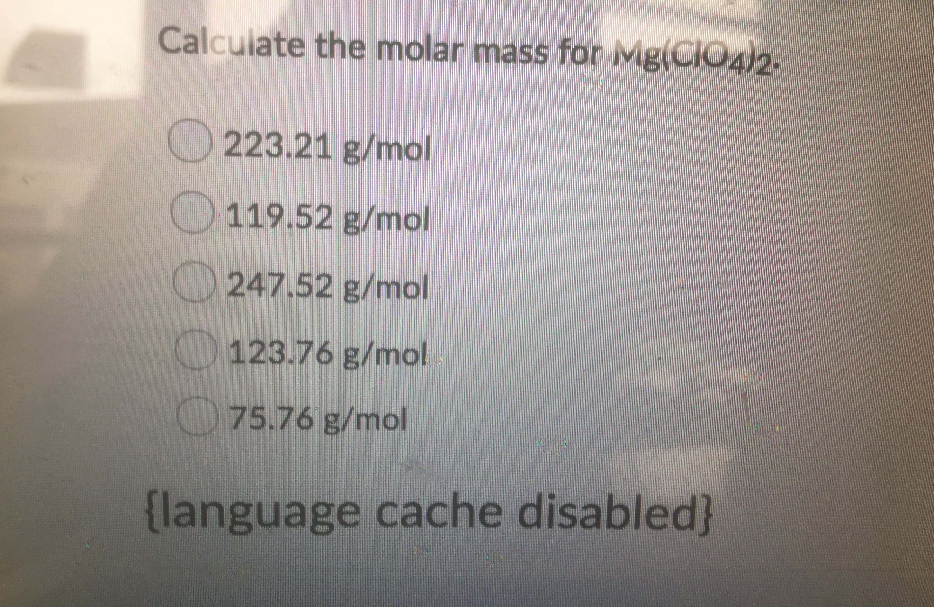 Calculate the molar mass for MgCIO42
223.21 g/mol
119.52 g/mol
247.52 g/mo
123.76 g/mol
75.76 g/mol
language cache disabled

