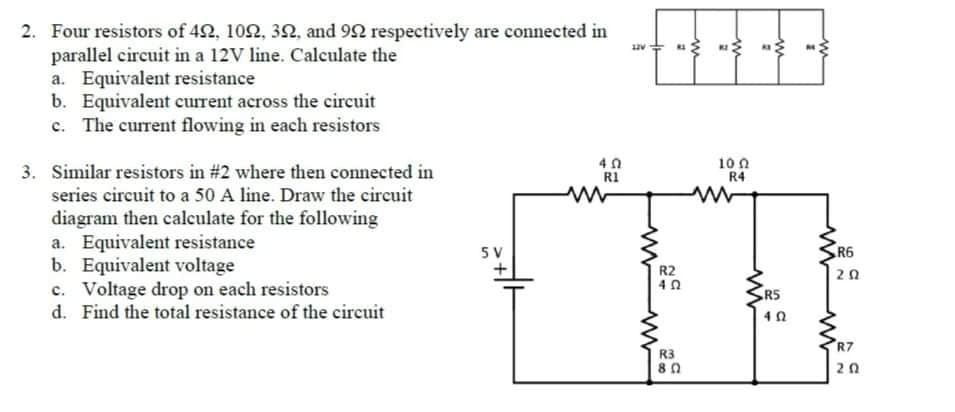 2. Four resistors of 42, 102, 3N, and 92 respectively are connected in
parallel circuit in a 12V line. Calculate the
a. Equivalent resistance
b. Equivalent current across the circuit
c. The current flowing in each resistors
3. Similar resistors in #2 where then connected in
10 n
R4
R1
series circuit to a 50 A line. Draw the circuit
diagram then calculate for the following
a. Equivalent resistance
b. Equivalent voltage
c. Voltage drop on each resistors
d. Find the total resistance of the circuit
5 V
R6
R2
20
R5
R7
R3
20
