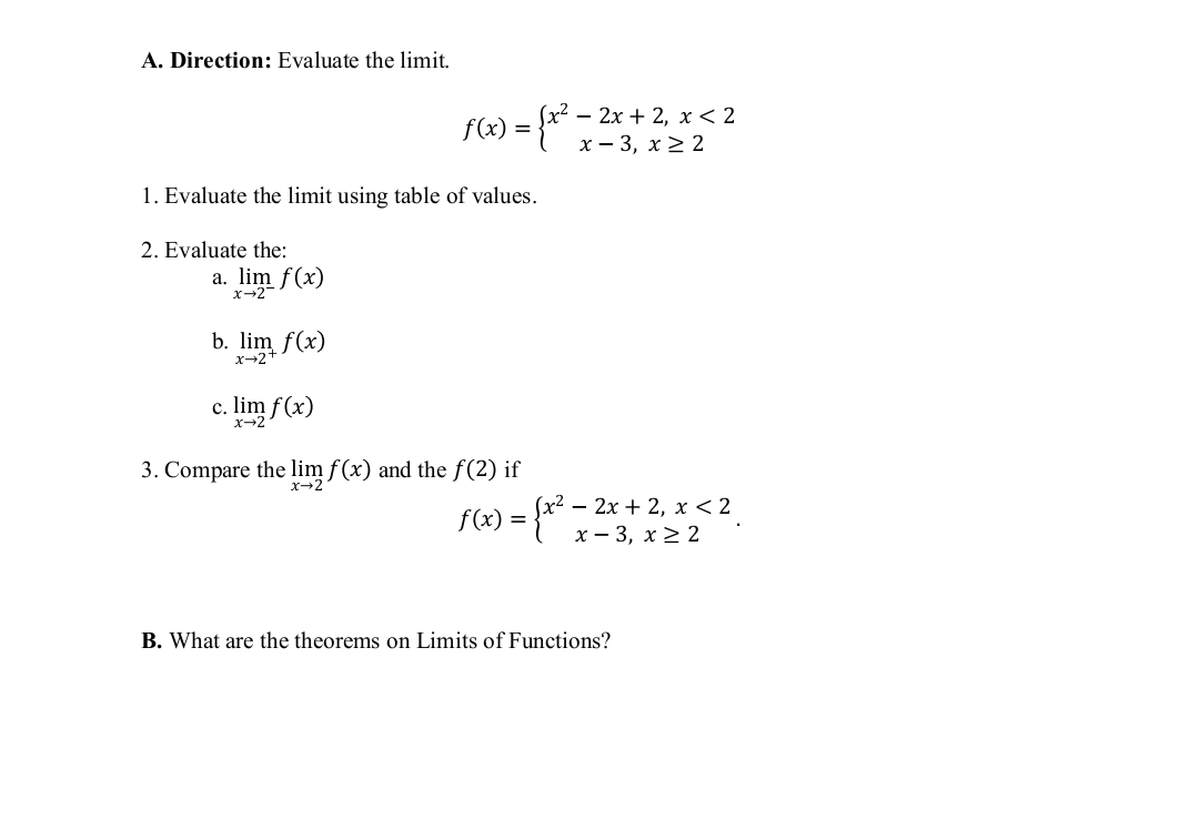 A. Direction: Evaluate the limit.
2 – 2x + 2, x < 2
х — 3, х22
1. Evaluate the limit using table of values.
2. Evaluate the:
a. lim f(x)
x→2
b.
m f(x)
с.
x-2
lim f(x)
3. Compare the lim f(x) and the f(2) if
x-2
f(x) = {* -
х? — 2х + 2, х < 2
х — 3, х2 2
B. What are the theorems on Limits of Functions?
