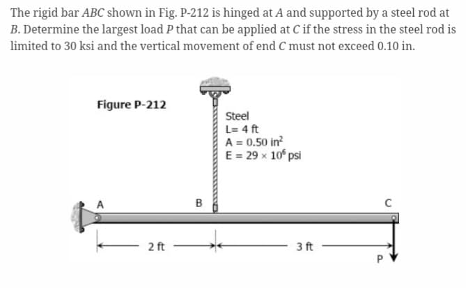 The rigid bar ABC shown in Fig. P-212 is hinged at A and supported by a steel rod at
B. Determine the largest load P that can be applied at C if the stress in the steel rod is
limited to 30 ksi and the vertical movement of end C must not exceed 0.10 in.
Figure P-212
2 ft
B
Steel
L = 4 ft
A = 0.50 in²
E = 29 x 105 psi
3 ft
C
P