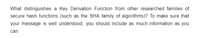 What distinguishes a Key Derivation Function from other researched families of
secure hash functions (such as the SHA family of algorithms)? To make sure that
your message is well understood, you should include as much information as you
can.