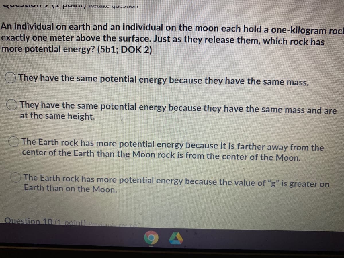 An individual on earth and an individual on the moon each hold a one-kilogram roch
exactly one meter above the surface. Just as they release them, which rock has
more potential energy? (5b1; DOK 2)
OThey have the same potential energy because they have the same mass.
()They have the same potential energy because they have the same mass and are
at the same height.
The Earth rock has more potential energy because it is farther away from the
center of the Earth than the Moon rock is from the center of the Moon.
The Earth rock has more potential energy because the value of "g" is greater on
Earth than on the Moon.
Question 10 (1 point) Previously correct
