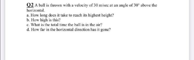 Q2 A ball is thrown with a velocity of 30 m/sec at an angle of 30° above the
horizontal.
a. How long does it take to reach its highest height?
b. How high is this?
c. What is the total time the ball is in the air?
d. How far in the horizontal direction has it gone?
