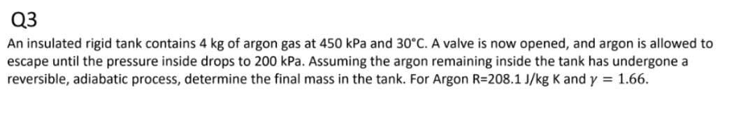 Q3
An insulated rigid tank contains 4 kg of argon gas at 450 kPa and 30°C. A valve is now opened, and argon is allowed to
escape until the pressure inside drops to 200 kPa. Assuming the argon remaining inside the tank has undergone a
reversible, adiabatic process, determine the final mass in the tank. For Argon R=208.1 J/kg K and y = 1.66.
