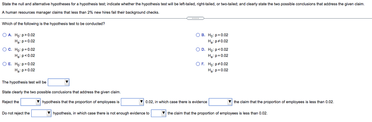 State the null and alternative hypotheses for a hypothesis test; indicate whether the hypothesis test will be left-tailed, right-tailed, or two-tailed; and clearly state the two possible conclusions that address the given claim.
A human resources manager claims that less than 2% new hires fail their background checks.
Which of the following is the hypothesis test to be conducted?
O A. Ho: p>0.02
О в. Но: р30.02
Ha: p= 0.02
H3: p#0.02
Ос. Но: р30.02
Hai p<0.02
O D. Ho:p<0.02
Ha:p= 0.02
O E. Ho: p= 0.02
OF. Ho: p+0.02
Ha:p= 0.02
Ha: p>0.02
The hypothesis test will be
State clearly the two possible conclusions that address the given claim.
Reject the
V hypothesis that the proportion of employees is
0.02, in which case there is evidence
V the claim that the proportion of employees is less than 0.02.
Do not reject the
hypothesis, in which case there is not enough evidence to
V the claim that the proportion of employees is less than 0.02.
