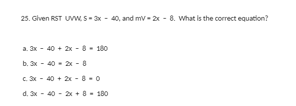 25. Given RST UvW, S = 3x - 40, and mv = 2x - 8. What is the correct equation?
a. 3x
40 + 2x
8
180
b. 3x
40 = 2x - 8
С. Зх —
40 + 2x - 8 = 0
d. 3x
40 - 2x + 8 - 180
