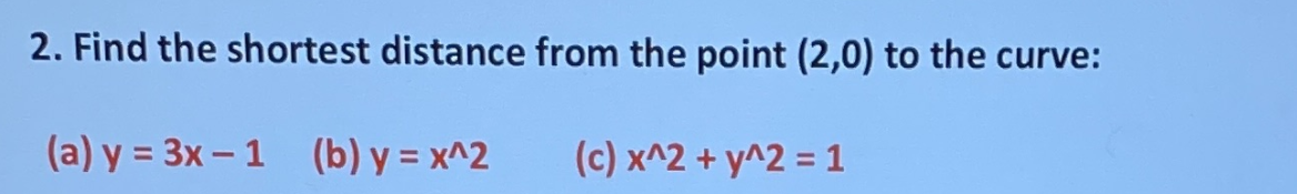 2. Find the shortest distance from the point (2,0) to the curve:
(a) y = 3x – 1 (b) y = x^2
(c) x^2 + y^2 = 1
