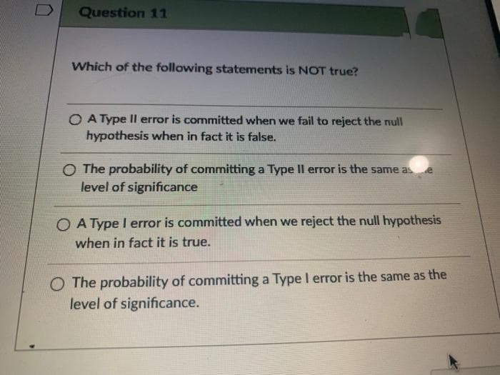 Question 11
Which of the following statements is NOT true?
O A Type II error is committed when we fail to reject the null
hypothesis when in fact it is false.
O The probability of committing a Type II error is the same as
level of significance
O A Type I error is committed when we reject the null hypothesis
when in fact it is true.
O The probability of committing a Type I error is the same as the
level of significance.
