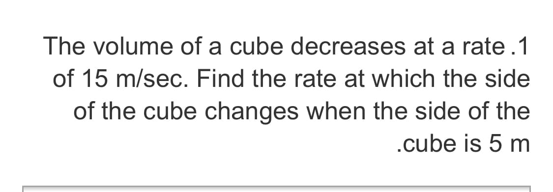 The volume of a cube decreases at a rate.1
of 15 m/sec. Find the rate at which the side
of the cube changes when the side of the
.cube is 5 m
