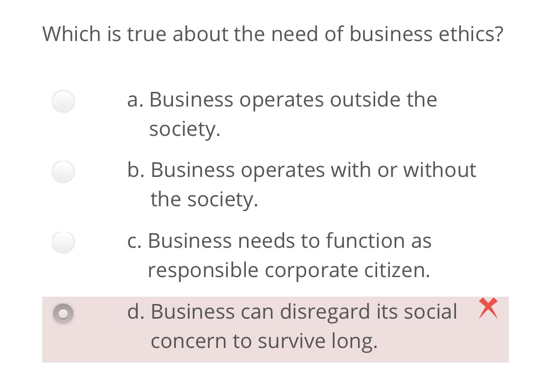 Which is true about the need of business ethics?
a. Business operates outside the
society.
b. Business operates with or without
the society.
c. Business needs to function as
responsible corporate citizen.
d. Business can disregard its social X
concern to survive long.
