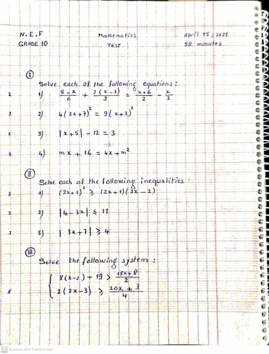A pril 15 2121.
50. minutes
N. E.F
Mathema tics
GRADE 10
TEST
Solve each of the following equations:
x- 8
*+ ?(x -3)
x+x,
2
%3D
3
2
%3!
3)
|x+5 - 12 = 3
m x + 16 = 4x+ m
Solve each of the fallowing inequalities:
(22+ 1) > (2x+1)(32 –2)
4)
| 3x+1| > +
the fallowing system:
8(2-2)+ 19 >
1( 2x-3) >
Solve
21
20x +
4
Cs Scanned with CamScanner
