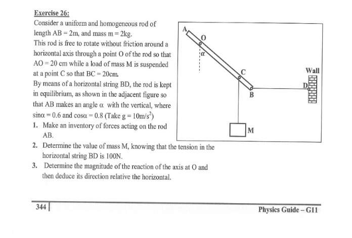 Еxercise 26:
Consider a uniform and homogeneous rod of
length AB = 2m, and mass m = 2kg.
This rod is free to rotate without friction around a
horizontal axis through a point O of the rod so that
AO = 20 cm while a load of mass M is suspended
at a point C so that BC = 20cm.
By means of a horizontal string BD, the rod is kept
in equilibrium, as shown in the adjacent figure so
that AB makes an angle a with the vertical, where
sina = 0.6 and cosa = 0.8 (Take g = 10m/s*)
1. Make an inventory of forces acting on the rod
Wall
M
АВ.
2. Determine the value of mass M, knowing that the tension in the
horizontal string BD is 100N.
3. Determine the magnitude of the reaction of the axis at O and
then deduce its direction relative the horizontal.
344
Physics Guide – G11
