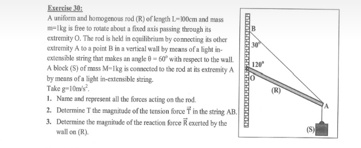 Exercise 30:
A uniform and homogenous rod (R) of length L=100cm and mass
m=lkg is free to rotate about a fixed axis passing through its
extremity O. The rod is held in equilibrium by connecting its other
extremity A to a point B in a vertical wall by means of a light in-
extensible string that makes an angle 0 = 60° with respect to the wall.
A block (S) of mass M=lkg is connected to the rod at its extremity A
by means of a light in-extensible string.
Take g=10m/s.
1. Name and represent all the forces acting on the rod.
2. Determine T the magnitude of the tension force T in the string AB.
3. Determine the magnitude of the reaction force R exerted by the
wall on (R).
30
120°
(R)
(S)
