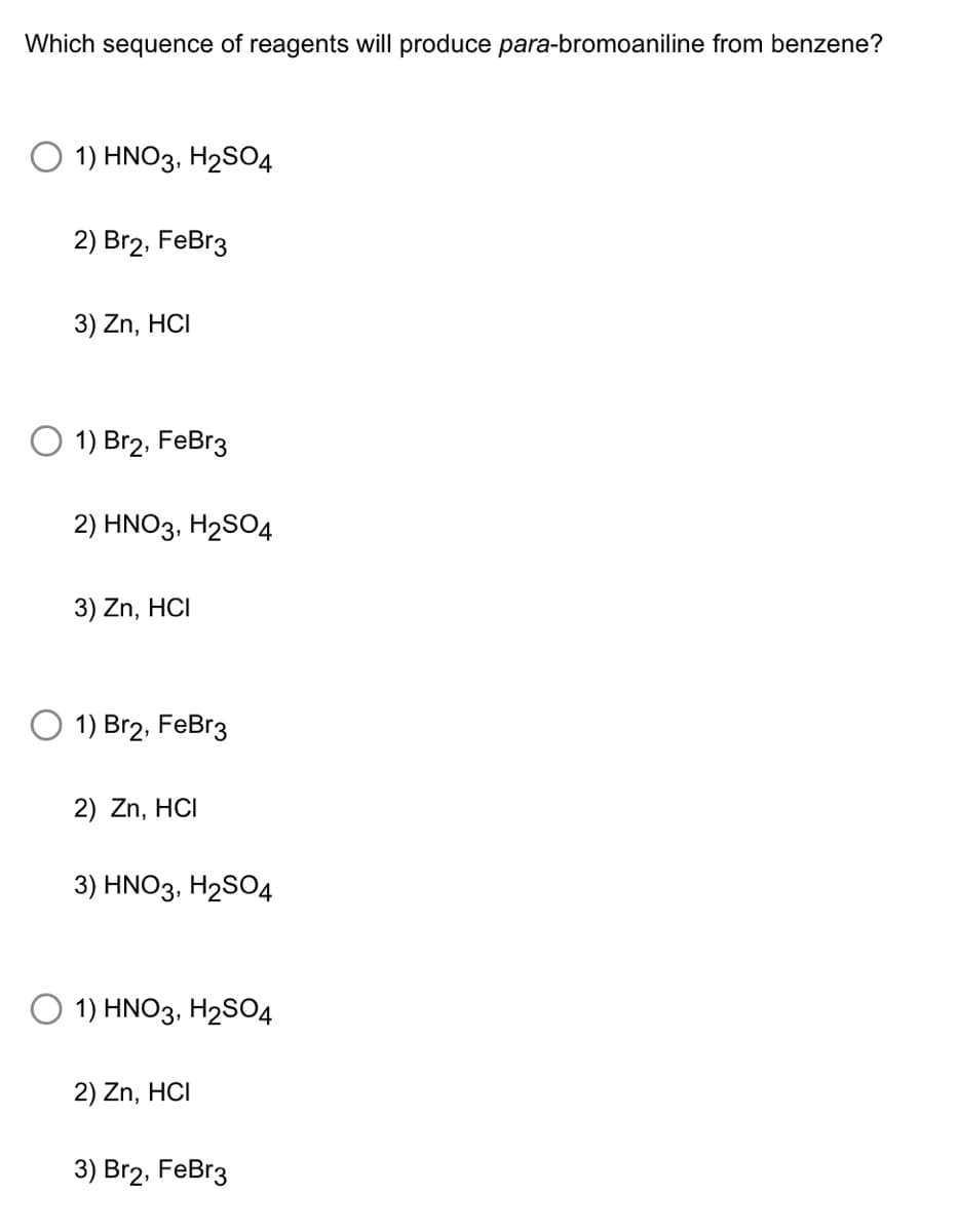 Which sequence of reagents will produce para-bromoaniline from benzene?
1) HNO3, H₂SO4
2) Br2, FeBr3
3) Zn, HCI
1) Br2, FeBr3
2) HNO3, H₂SO4
3) Zn, HCI
1) Br2, FeBr3
2) Zn, HCI
3) HNO3, H₂SO4
O 1) HNO3, H₂SO4
2) Zn, HCI
3) Br2, FeBr3