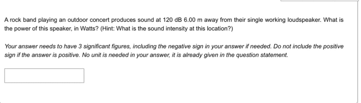 A rock band playing an outdoor concert produces sound at 120 dB 6.00 m away from their single working loudspeaker. What is
the power of this speaker, in Watts? (Hint: What is the sound intensity at this location?)
Your answer needs to have 3 significant figures, including the negative sign in your answer if needed. Do not include the positive
sign if the answer is positive. No unit is needed in your answer, it is already given in the question statement.