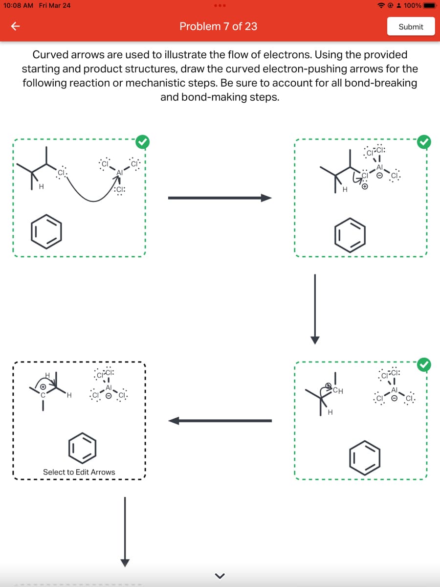 10:08 AM Fri Mar 24
←
CICI:
Problem 7 of 23
Select to Edit Arrows
Curved arrows are used to illustrate the flow of electrons. Using the provided
starting and product structures, draw the curved electron-pushing arrows for the
following reaction or mechanistic steps. Be sure to account for all bond-breaking
and bond-making steps.
>
شرة
CH
@ 100%
CFCI:
Submit
CIFCI: