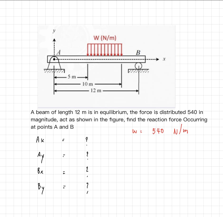 y
W (N/m)
В
---→ x
.5 m .
10 m
12 m
A beam of length 12 m is in equilibrium, the force is distributed 540 in
magnitude, act as shown in the figure, find the reaction force Occurring
at points A and B
540 N/m
Ay
Bx
2
hg
