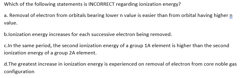 Which of the following statements is INCORRECT regarding ionization energy?
a. Removal of electron from orbitals bearing lower n value is easier than from orbital having higher n
value.
b.lonization energy increases for each successive electron being removed.
c.In the same period, the second ionization energy of a group 1A element is higher than the second
ionization energy of a group 2A element.
d.The greatest increase in ionization energy is experienced on removal of electron from core noble gas
configuration
