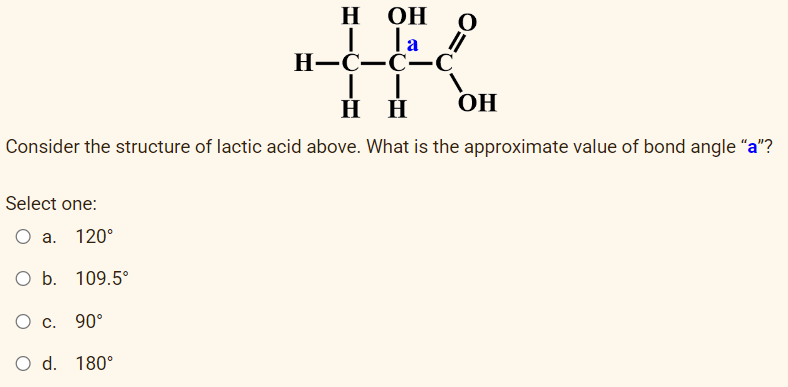 H OH
la
||
H-C-C-C
OH
HH
Consider the structure of lactic acid above. What is the approximate value of bond angle "a"?
Select one:
O a. 120°
O b. 109.5°
O c. 90°
O d. 180°
O
