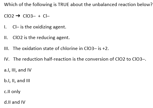 Which of the following is TRUE about the unbalanced reaction below?
CIO2 → CIO3- + CI-
I.
Cl- is the oxidizing agent.
II. CIO2 is the reducing agent.
III. The oxidation state of chlorine in CIO3- is +2.
IV. The reduction half-reaction is the conversion of ClO2 to ClO3-.
a.I, III, and IV
b.l, II, and III
c.ll only
d.ll and IV