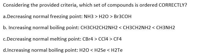 Considering the provided criteria, which set of compounds is ordered CORRECTLY?
a.Decreasing normal freezing point: NH3> H2O > Br3COH
b. Increasing normal boiling point: CH3CH2CH2NH2 < CH3CH2NH2 < CH3NH2
c.Decreasing normal melting point: CBr4 > CC14 > CF4
d.Increasing normal boiling point: H2O <H2Se <H2Te