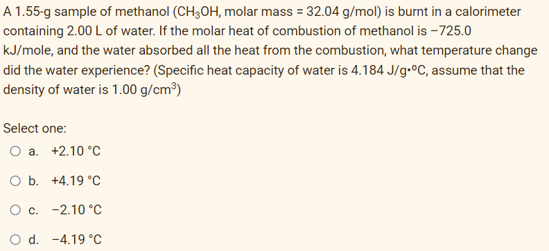 A 1.55-g sample of methanol (CH3OH, molar mass = 32.04 g/mol) is burnt in a calorimeter
containing 2.00 L of water. If the molar heat of combustion of methanol is -725.0
kJ/mole, and the water absorbed all the heat from the combustion, what temperature change
did the water experience? (Specific heat capacity of water is 4.184 J/g °C, assume that the
density of water is 1.00 g/cm³)
Select one:
O a. +2.10 °C
O b. +4.19 °C
c. -2.10 °C
O d. -4.19 °C