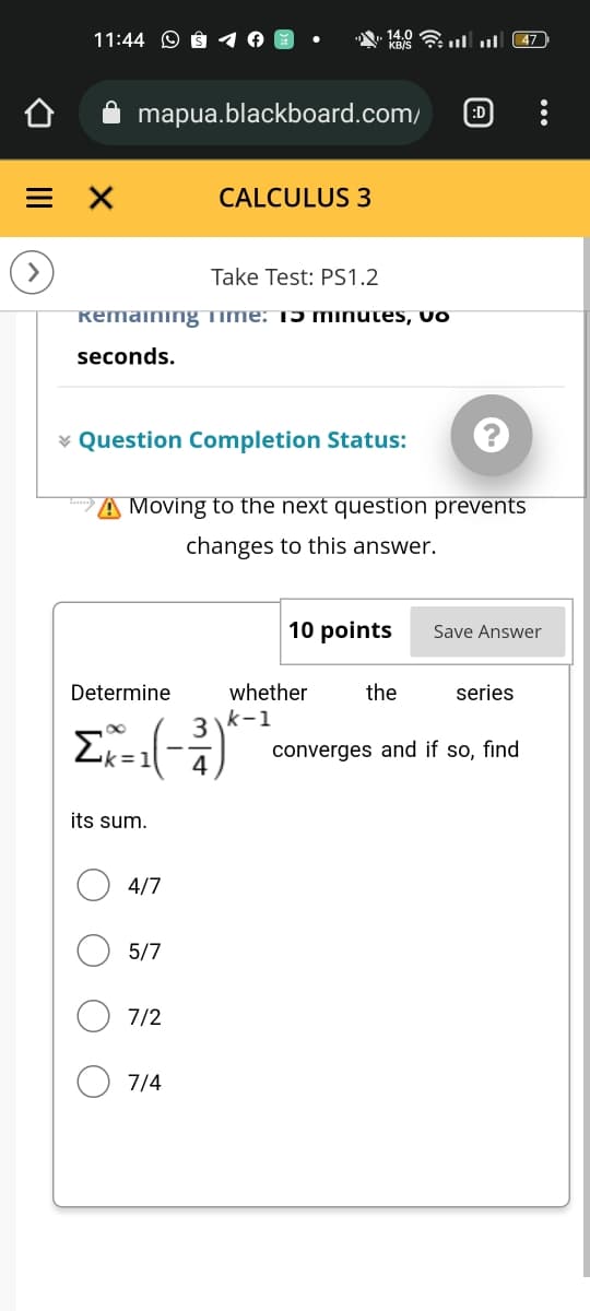 11:44
mapua.blackboard.com/ :D
CALCULUS 3
Take Test: PS1.2
Remaining Time: Tɔ minutes, vo
seconds.
* Question Completion Status:
= X
149 - ... ... 47
Moving to the next question prevents
changes to this answer.
10 points
Save Answer
whether
the
series
converges and if so, find
Determine
Ex-1(-3)^-²
k=
its sum.
4/7
5/7
7/2
7/4