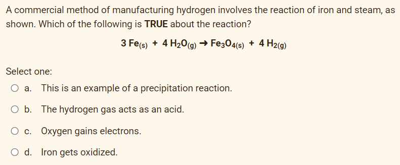A commercial method of manufacturing hydrogen involves the reaction of iron and steam, as
shown. Which of the following is TRUE about the reaction?
3 Fe(s) + 4H₂O(g) → Fe3O4(s) + 4 H₂(g)
Select one:
This is an example of a precipitation reaction.
O b. The hydrogen gas acts as an acid.
O c. Oxygen gains electrons.
O d. Iron gets oxidized.