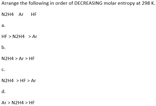 Arrange the following in order of DECREASING molar entropy at 298 K.
N2H4 Ar HF
a.
HF > N2H4> Ar
b.
N2H4> Ar> HF
C.
N2H4> HF > Ar
d.
Ar > N2H4> HF