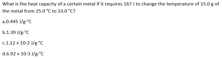 What is the heat capacity of a certain metal if it requires 167 J to change the temperature of 15.0 g of
the metal from 25.0 °C to 33.0 °C?
a.0.445 J/g °C
b.1.39 J/g °C
c.1.12 x 10-2 J/g °C
d.6.92 x 10-3 J/g °C