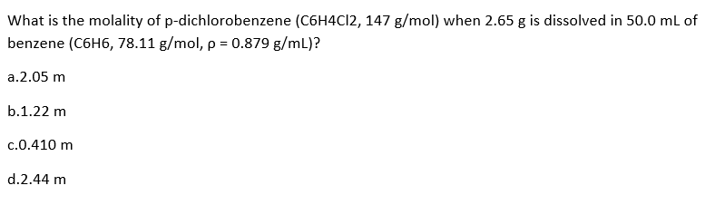 What is the molality of p-dichlorobenzene (C6H4Cl2, 147 g/mol) when 2.65 g is dissolved in 50.0 mL of
benzene (C6H6, 78.11 g/mol, p = 0.879 g/mL)?
a.2.05 m
b.1.22 m
c.0.410 m
d.2.44 m